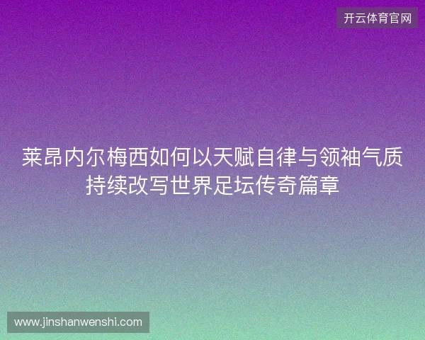 莱昂内尔梅西如何以天赋自律与领袖气质持续改写世界足坛传奇篇章